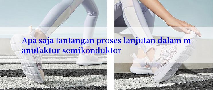 Apa saja tantangan proses lanjutan dalam manufaktur semikonduktor