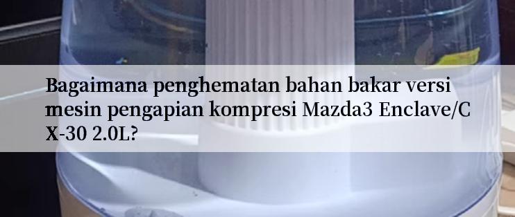 Bagaimana penghematan bahan bakar versi mesin pengapian kompresi Mazda3 Enclave/CX-30 2.0L?