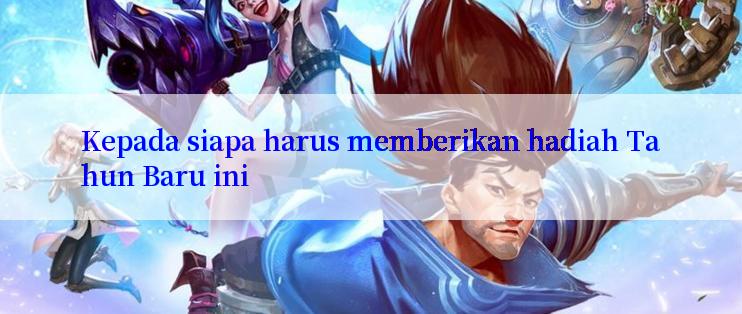 Kepada siapa harus memberikan hadiah Tahun Baru ini