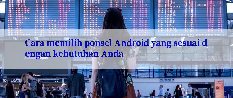 Cara memilih ponsel Android yang sesuai dengan kebutuhan Anda