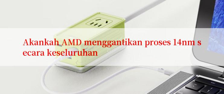 Akankah AMD menggantikan proses 14nm secara keseluruhan