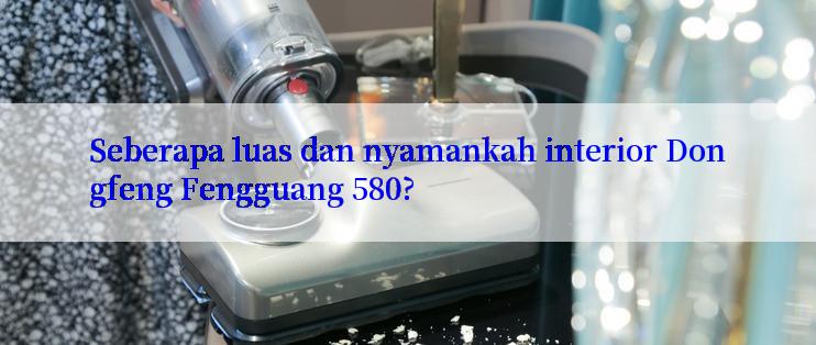 Seberapa luas dan nyamankah interior Dongfeng Fengguang 580?