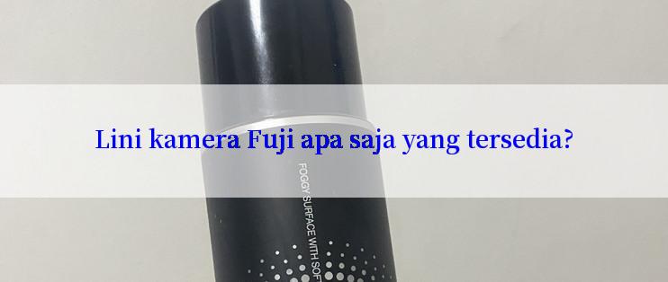 Lini kamera Fuji apa saja yang tersedia?