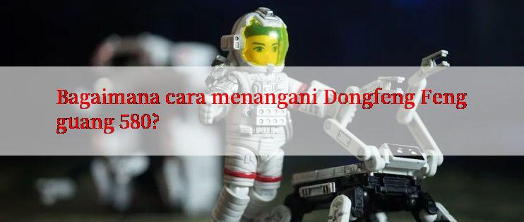 Bagaimana cara menangani Dongfeng Fengguang 580?