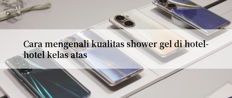 Cara mengenali kualitas shower gel di hotel-hotel kelas atas