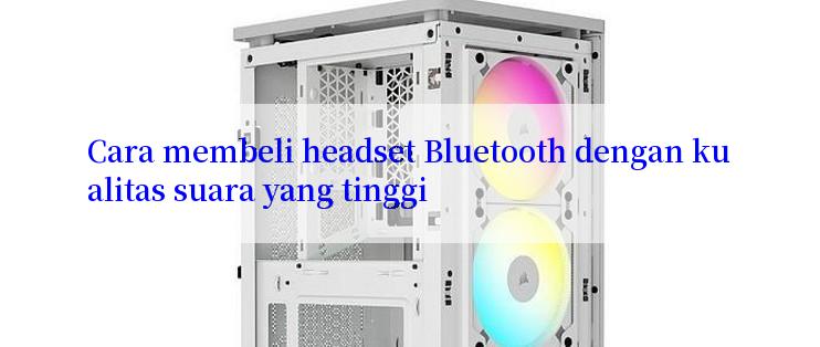 Cara membeli headset Bluetooth dengan kualitas suara yang tinggi