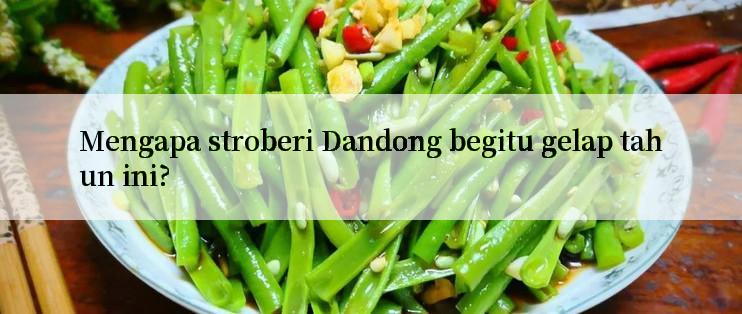 Mengapa stroberi Dandong begitu gelap tahun ini?