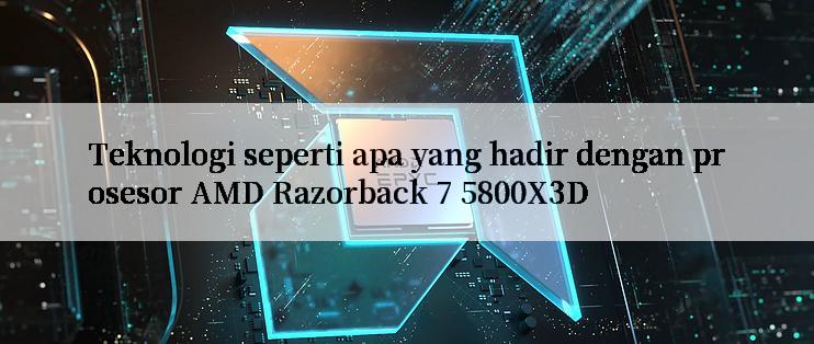 Teknologi seperti apa yang hadir dengan prosesor AMD Razorback 7 5800X3D