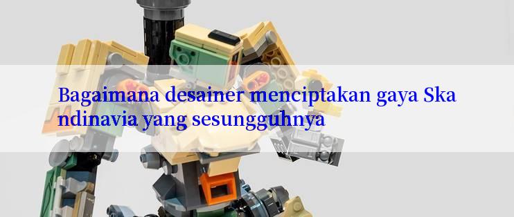 Bagaimana desainer menciptakan gaya Skandinavia yang sesungguhnya