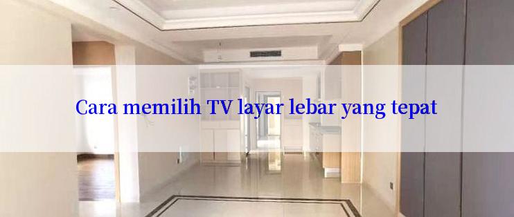 Cara memilih TV layar lebar yang tepat