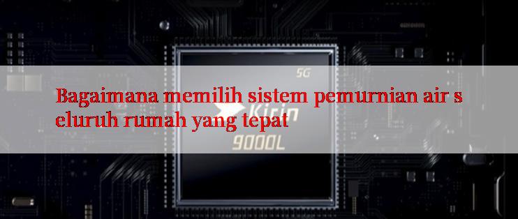 Bagaimana memilih sistem pemurnian air seluruh rumah yang tepat