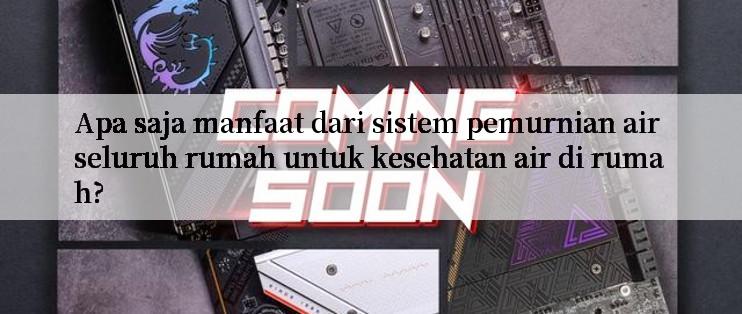 Apa saja manfaat dari sistem pemurnian air seluruh rumah untuk kesehatan air di rumah?