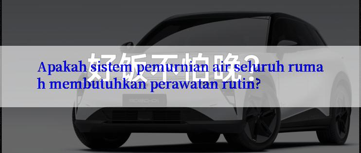 Apakah sistem pemurnian air seluruh rumah membutuhkan perawatan rutin?