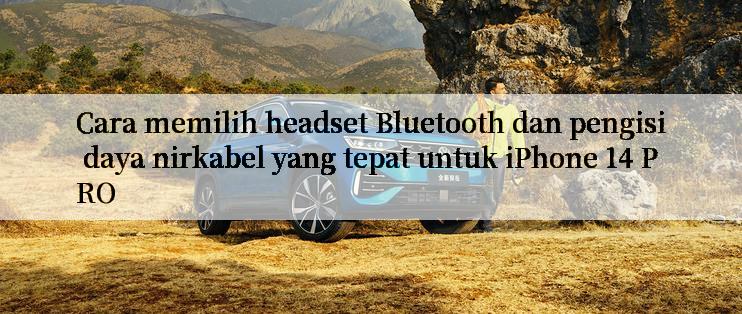 Cara memilih headset Bluetooth dan pengisi daya nirkabel yang tepat untuk iPhone 14 PRO