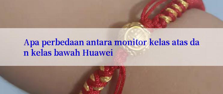 Apa perbedaan antara monitor kelas atas dan kelas bawah Huawei