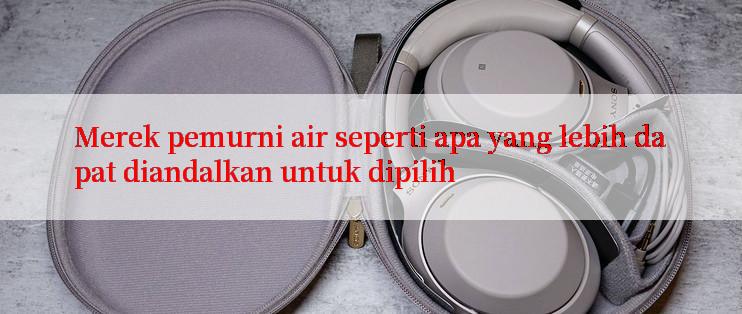 Merek pemurni air seperti apa yang lebih dapat diandalkan untuk dipilih