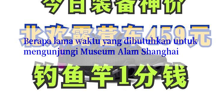 Berapa lama waktu yang dibutuhkan untuk mengunjungi Museum Alam Shanghai