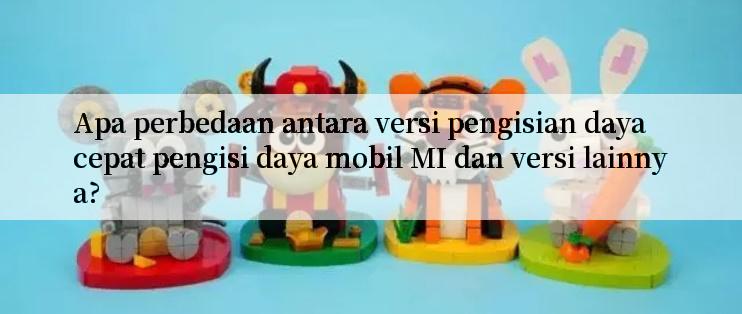 Apa perbedaan antara versi pengisian daya cepat pengisi daya mobil MI dan versi lainnya?