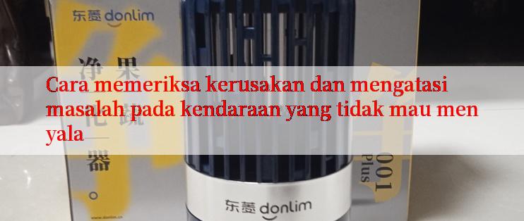 Cara memeriksa kerusakan dan mengatasi masalah pada kendaraan yang tidak mau menyala