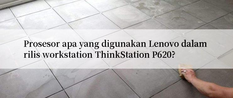 Prosesor apa yang digunakan Lenovo dalam rilis workstation ThinkStation P620?