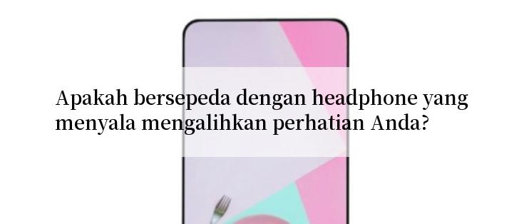 Apakah bersepeda dengan headphone yang menyala mengalihkan perhatian Anda?