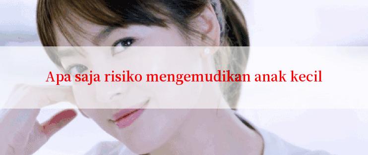 Apa saja risiko mengemudikan anak kecil