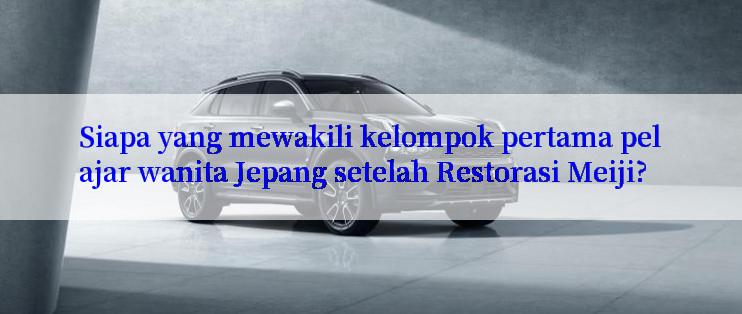 Siapa yang mewakili kelompok pertama pelajar wanita Jepang setelah Restorasi Meiji?