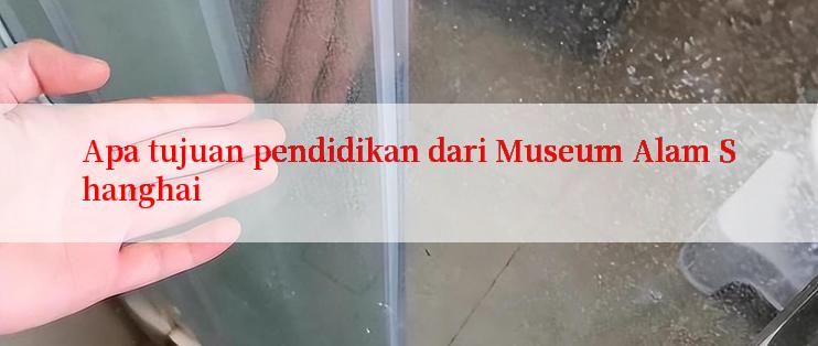 Apa tujuan pendidikan dari Museum Alam Shanghai