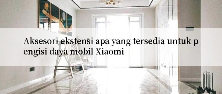 Aksesori ekstensi apa yang tersedia untuk pengisi daya mobil Xiaomi