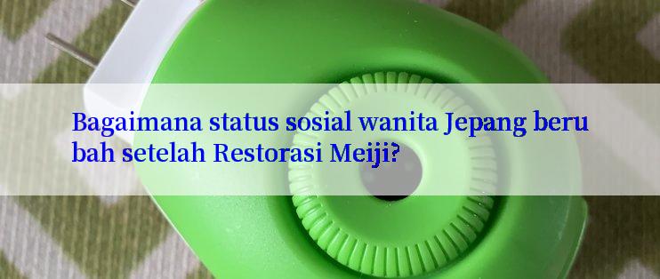 Bagaimana status sosial wanita Jepang berubah setelah Restorasi Meiji?