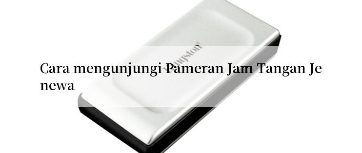 Cara mengunjungi Pameran Jam Tangan Jenewa