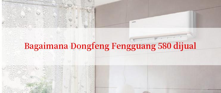 Bagaimana Dongfeng Fengguang 580 dijual