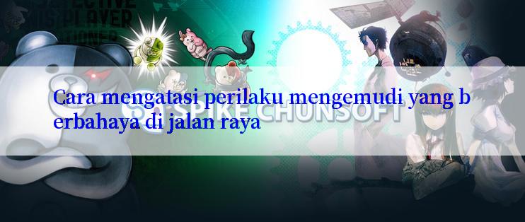 Cara mengatasi perilaku mengemudi yang berbahaya di jalan raya