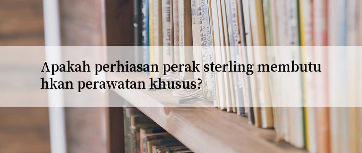 Apakah perhiasan perak sterling membutuhkan perawatan khusus?