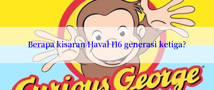 Berapa kisaran Haval H6 generasi ketiga?