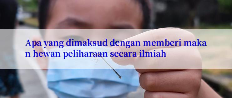 Apa yang dimaksud dengan memberi makan hewan peliharaan secara ilmiah