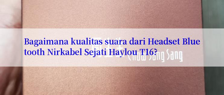 Bagaimana kualitas suara dari Headset Bluetooth Nirkabel Sejati Haylou T16?