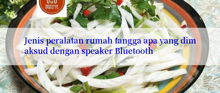 Jenis peralatan rumah tangga apa yang dimaksud dengan speaker Bluetooth