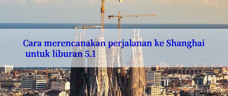 Cara merencanakan perjalanan ke Shanghai untuk liburan 5.1