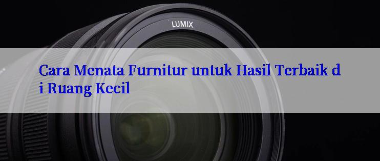 Cara Menata Furnitur untuk Hasil Terbaik di Ruang Kecil