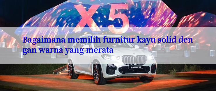 Bagaimana memilih furnitur kayu solid dengan warna yang merata