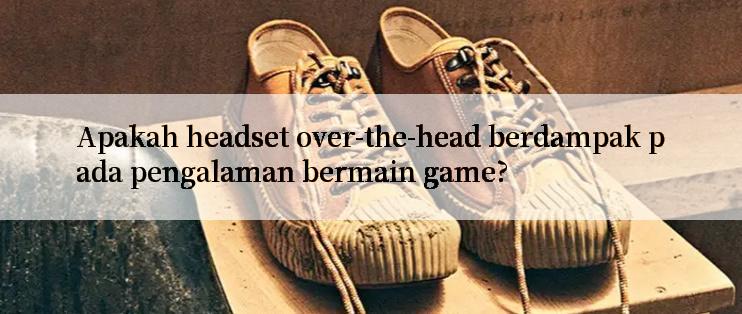 Apakah headset over-the-head berdampak pada pengalaman bermain game?