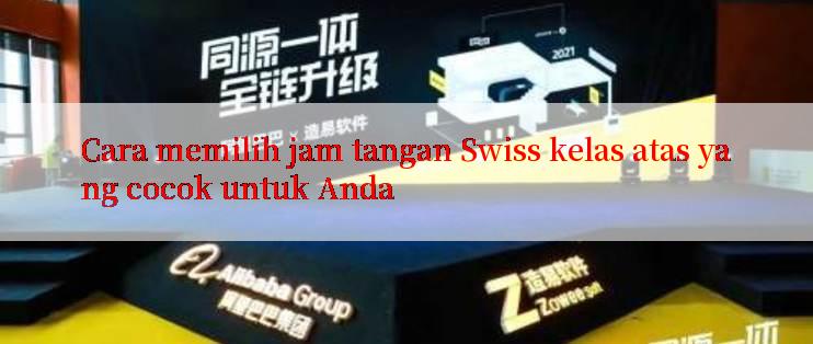 Cara memilih jam tangan Swiss kelas atas yang cocok untuk Anda